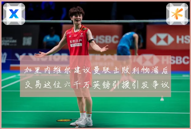 加里内维尔建议曼联击败利物浦后交易这位六千万英镑引援引发争议战术观察：最新赛事动态与深度分析