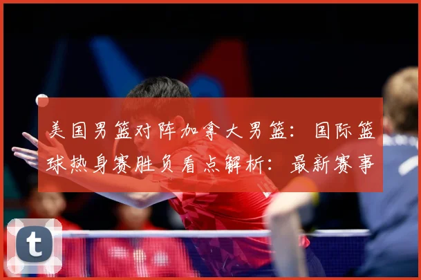 美国男篮对阵加拿大男篮：国际篮球热身赛胜负看点解析：最新赛事动态与深度分析
