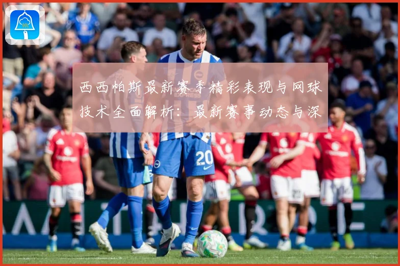 西西帕斯最新赛季精彩表现与网球技术全面解析：最新赛事动态与深度分析