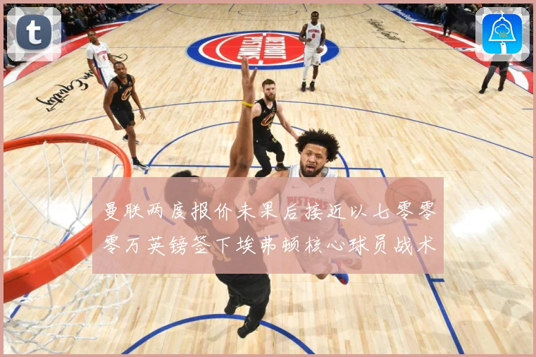 曼联两度报价未果后接近以七零零零万英镑签下埃弗顿核心球员战术观察：最新赛事动态与深度分析