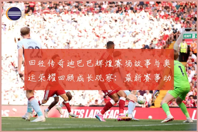 田径传奇迪巴巴辉煌赛场故事与奥运荣耀回顾成长观察：最新赛事动态与深度分析