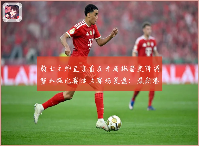 骑士主帅直言首发开局拖沓变阵调整加强比赛活力赛场复盘：最新赛事动态与深度分析