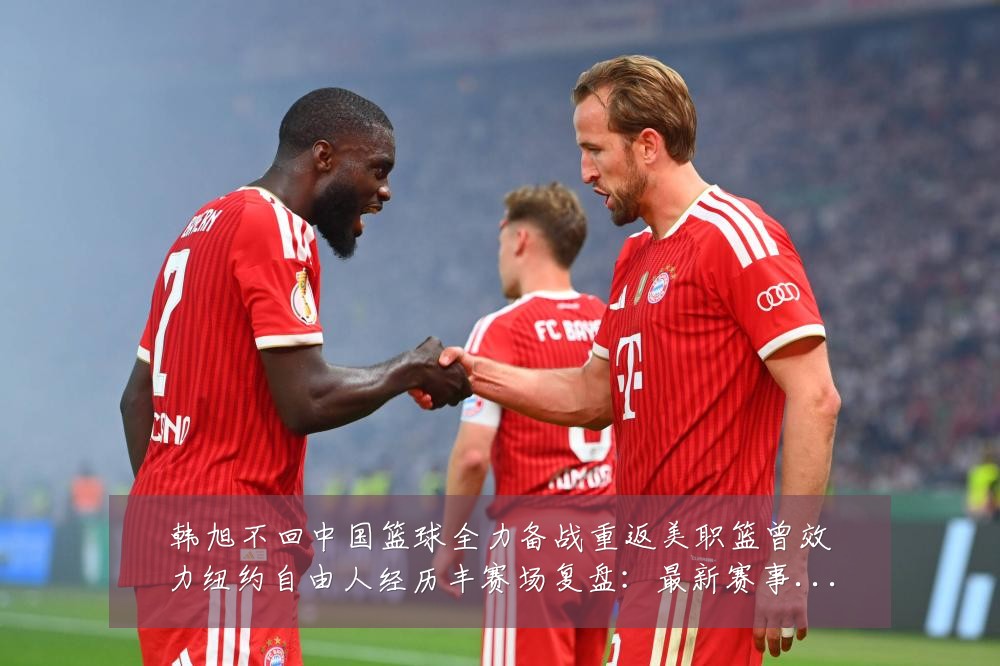韩旭不回中国篮球全力备战重返美职篮曾效力纽约自由人经历丰赛场复盘:最新赛事动态与深度分析