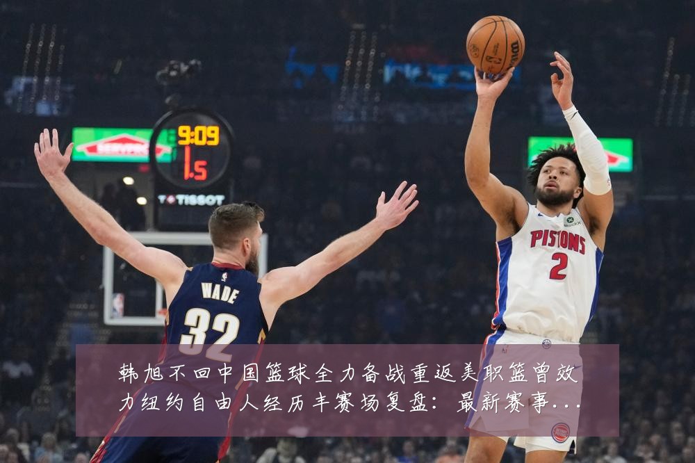 韩旭不回中国篮球全力备战重返美职篮曾效力纽约自由人经历丰赛场复盘:最新赛事动态与深度分析