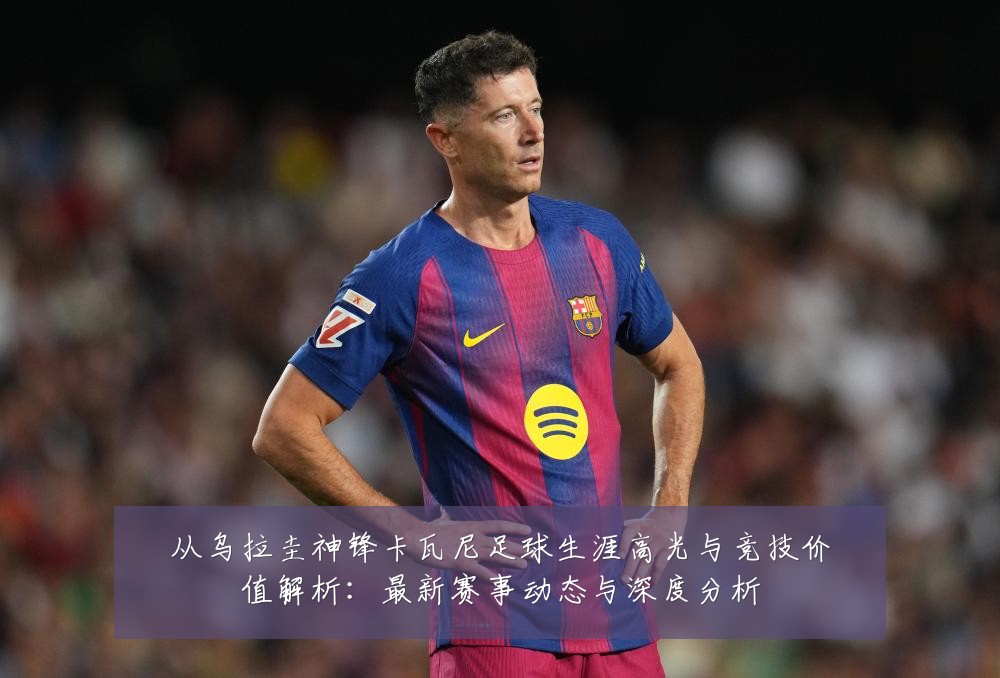 从乌拉圭神锋卡瓦尼足球生涯高光与竞技价值解析:最新赛事动态与深度分析