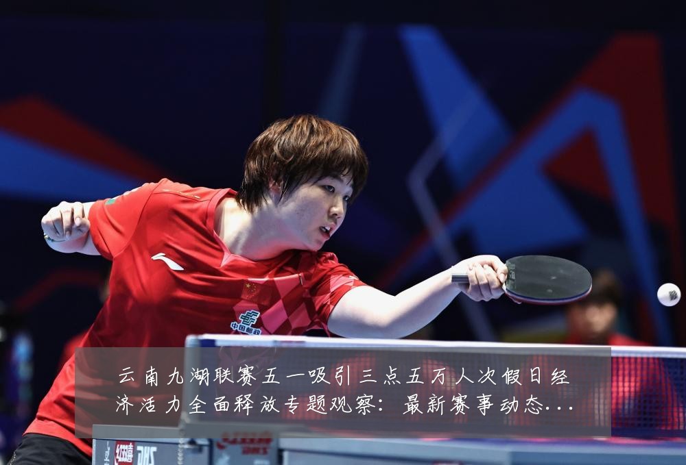 云南九湖联赛五一吸引三点五万人次假日经济活力全面释放专题观察:最新赛事动态与深度分析